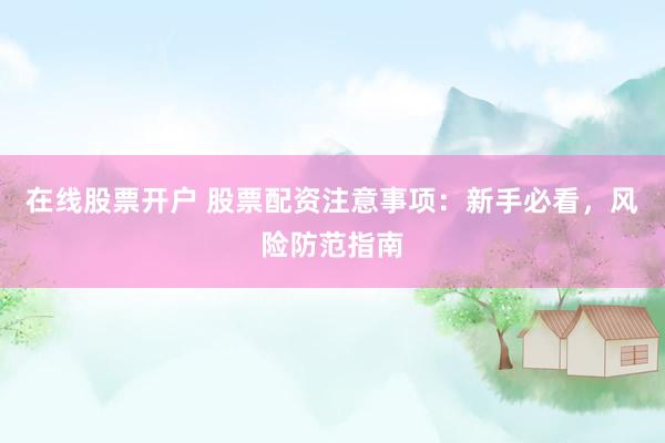 在线股票开户 股票配资注意事项：新手必看，风险防范指南