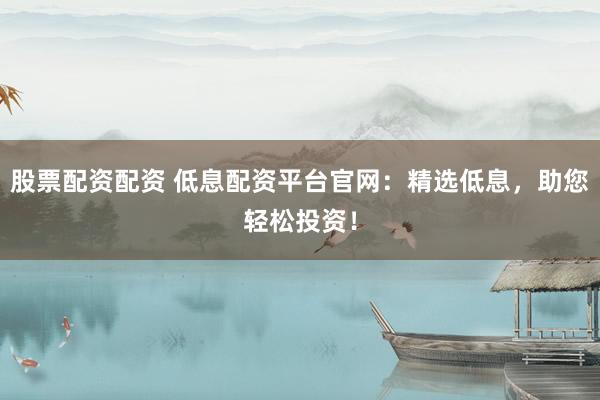 股票配资配资 低息配资平台官网：精选低息，助您轻松投资！