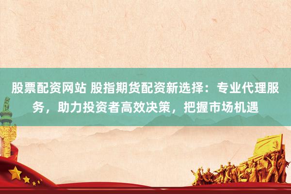 股票配资网站 股指期货配资新选择：专业代理服务，助力投资者高效决策，把握市场机遇