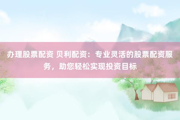 办理股票配资 贝利配资：专业灵活的股票配资服务，助您轻松实现投资目标