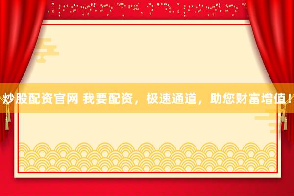 炒股配资官网 我要配资，极速通道，助您财富增值！