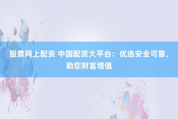 股票网上配资 中国配资大平台：优选安全可靠，助您财富增值