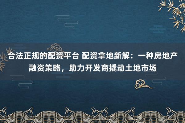 合法正规的配资平台 配资拿地新解：一种房地产融资策略，助力开发商撬动土地市场