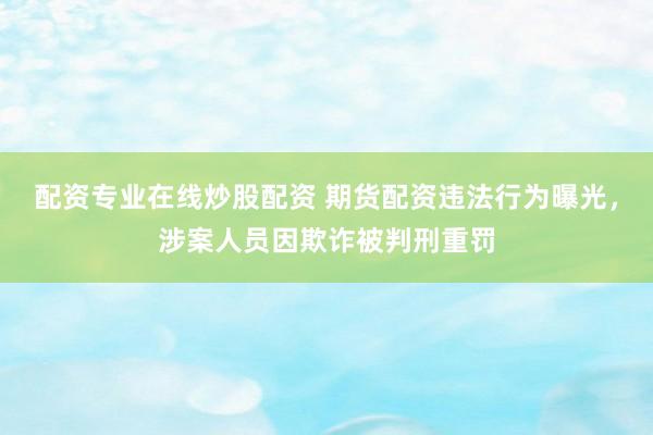 配资专业在线炒股配资 期货配资违法行为曝光，涉案人员因欺诈被判刑重罚