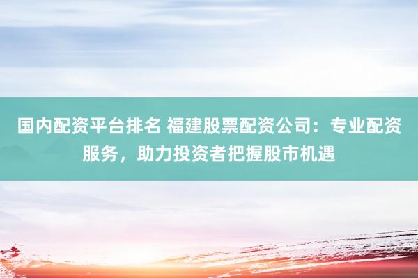国内配资平台排名 福建股票配资公司：专业配资服务，助力投资者把握股市机遇