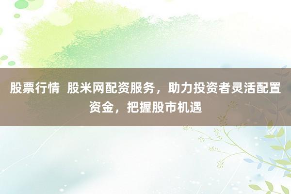 股票行情  股米网配资服务，助力投资者灵活配置资金，把握股市机遇