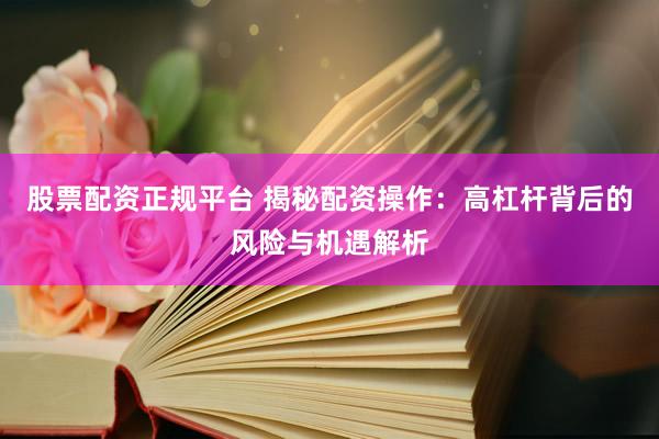 股票配资正规平台 揭秘配资操作：高杠杆背后的风险与机遇解析