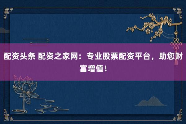 配资头条 配资之家网：专业股票配资平台，助您财富增值！