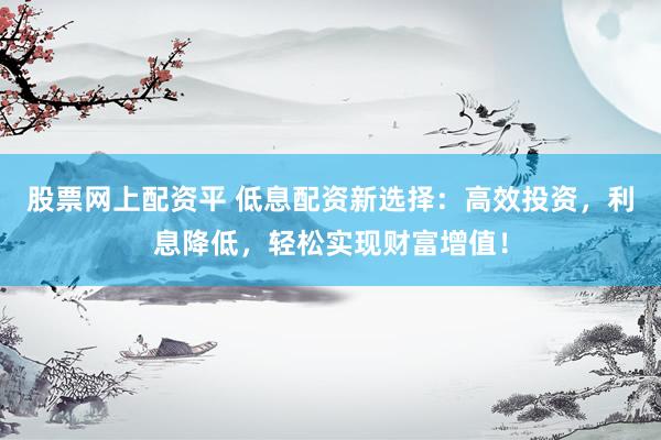 股票网上配资平 低息配资新选择：高效投资，利息降低，轻松实现财富增值！