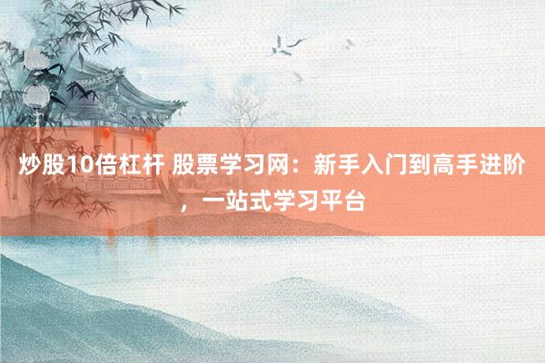 炒股10倍杠杆 股票学习网：新手入门到高手进阶，一站式学习平台