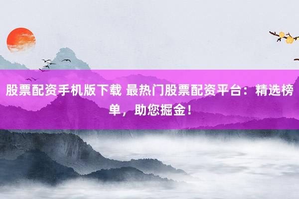 股票配资手机版下载 最热门股票配资平台：精选榜单，助您掘金！