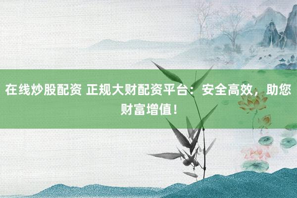 在线炒股配资 正规大财配资平台：安全高效，助您财富增值！