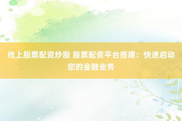 线上股票配资炒股 股票配资平台搭建:快速启动您的金融业务
