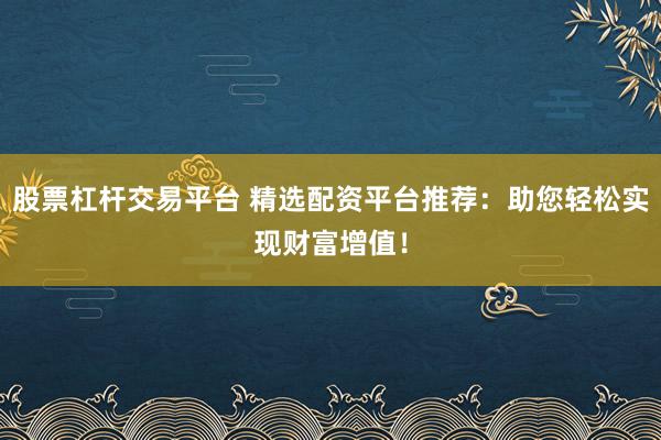 股票杠杆交易平台 精选配资平台推荐:助您轻松实现财富增值!