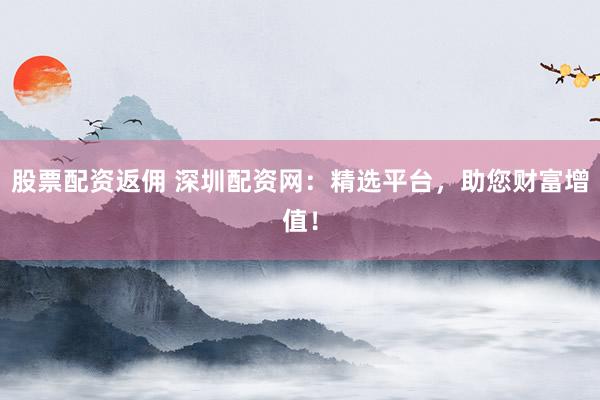 股票配资返佣 深圳配资网:精选平台,助您财富增值!