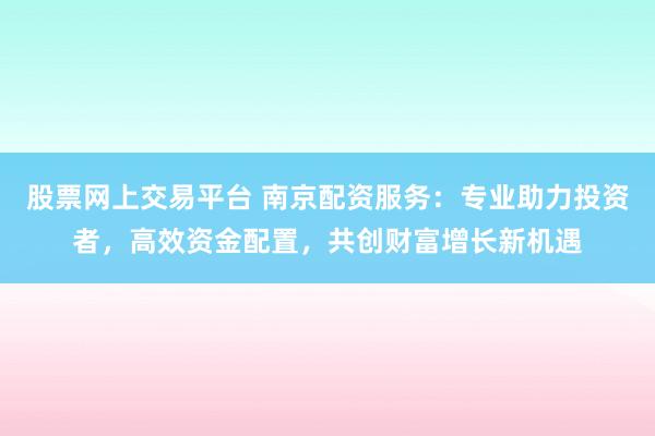 股票网上交易平台 南京配资服务：专业助力投资者，高效资金配置，共创财富增长新机遇