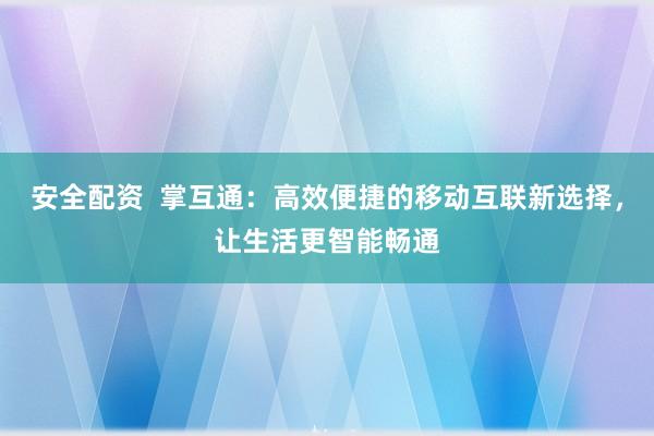 安全配资  掌互通：高效便捷的移动互联新选择，让生活更智能畅通