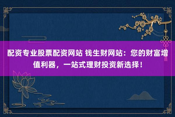 配资专业股票配资网站 钱生财网站：您的财富增值利器，一站式理财投资新选择！