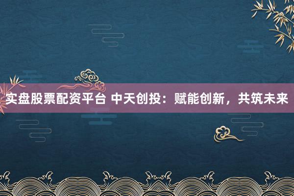 实盘股票配资平台 中天创投：赋能创新，共筑未来