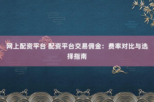 网上配资平台 配资平台交易佣金：费率对比与选择指南