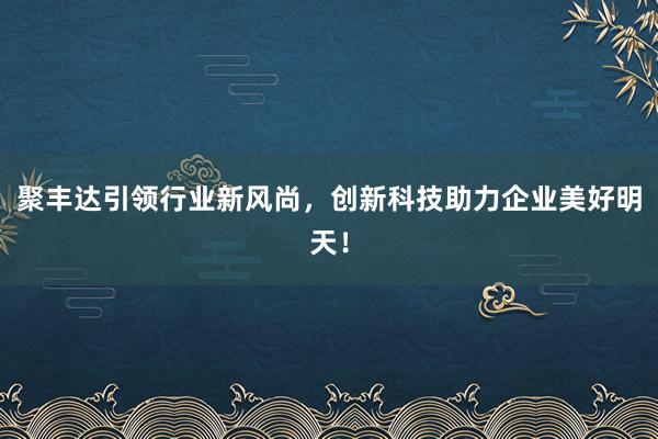 聚丰达引领行业新风尚,创新科技助力企业美好明天!