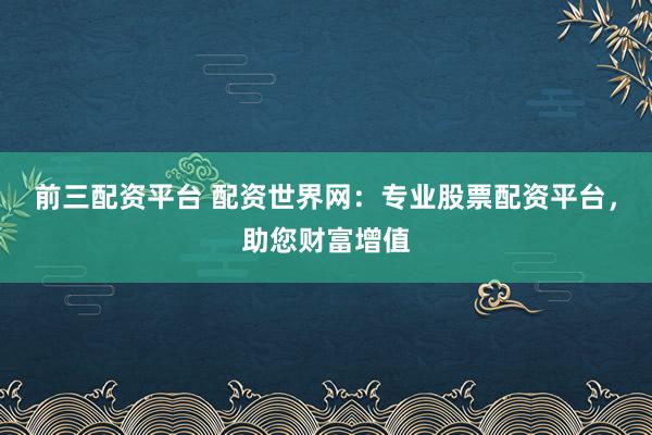 前三配资平台 配资世界网:专业股票配资平台,助您财富增值