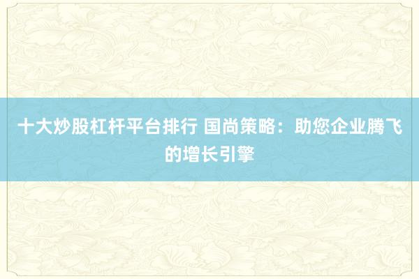 十大炒股杠杆平台排行 国尚策略:助您企业腾飞的增长引擎