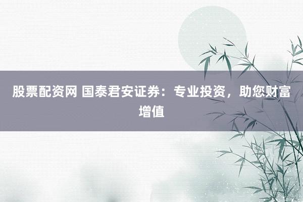 股票配资网 国泰君安证券:专业投资,助您财富增值