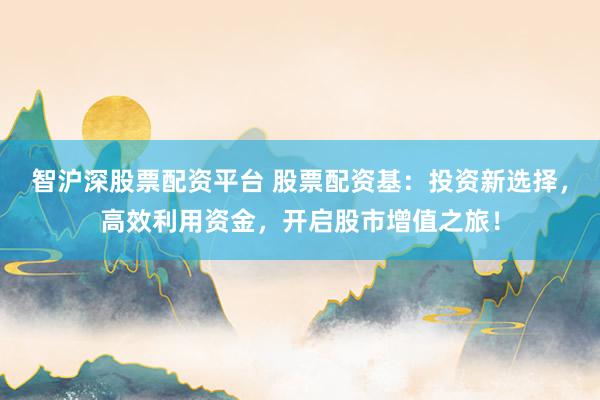 智沪深股票配资平台 股票配资基：投资新选择，高效利用资金，开启股市增值之旅！