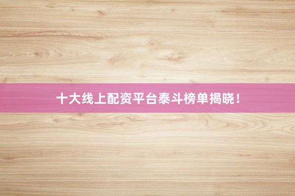 十大线上配资平台泰斗榜单揭晓！