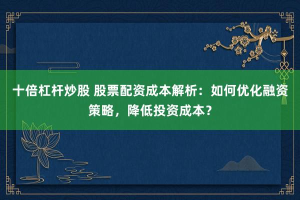 十倍杠杆炒股 股票配资成本解析:如何优化融资策略,降低投资成本?