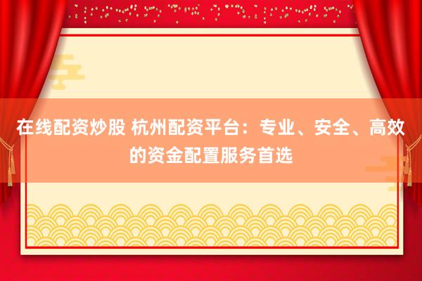 在线配资炒股 杭州配资平台:专业、安全、高效的资金配置服务首选