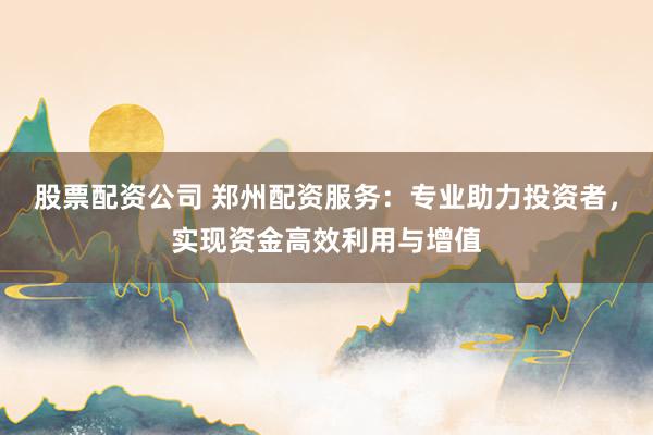 股票配资公司 郑州配资服务：专业助力投资者，实现资金高效利用与增值