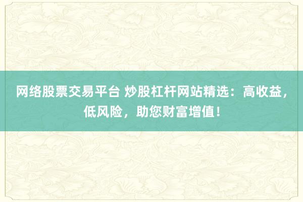 网络股票交易平台 炒股杠杆网站精选：高收益，低风险，助您财富增值！