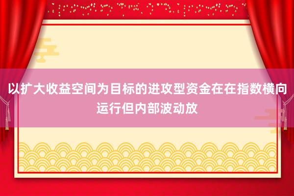 以扩大收益空间为目标的进攻型资金在在指数横向运行但内部波动放