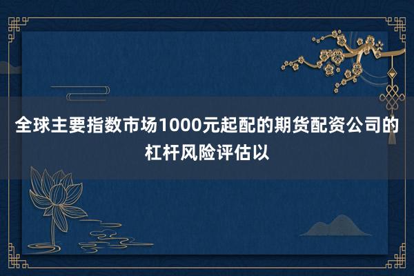 全球主要指数市场1000元起配的期货配资公司的杠杆风险评估以