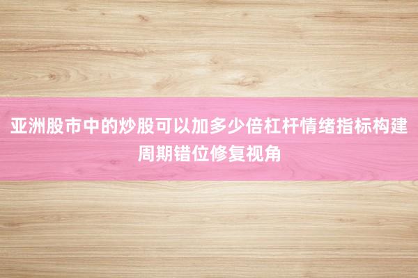 亚洲股市中的炒股可以加多少倍杠杆情绪指标构建周期错位修复视角