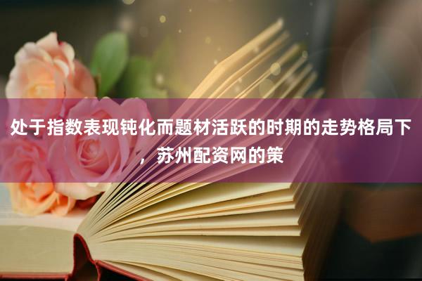 处于指数表现钝化而题材活跃的时期的走势格局下，苏州配资网的策
