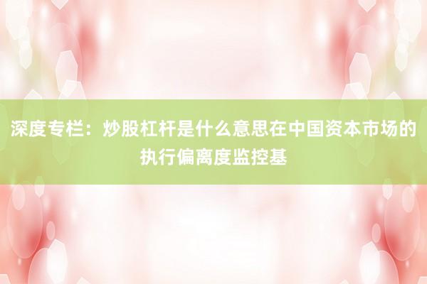 深度专栏：炒股杠杆是什么意思在中国资本市场的执行偏离度监控基