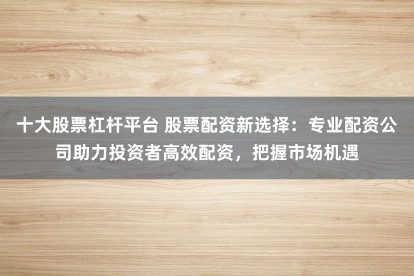 十大股票杠杆平台 股票配资新选择：专业配资公司助力投资者高效配资，把握市场机遇