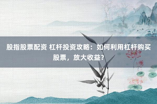 股指股票配资 杠杆投资攻略：如何利用杠杆购买股票，放大收益？