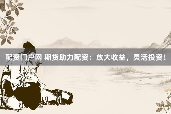配资门户网 期货助力配资：放大收益，灵活投资！