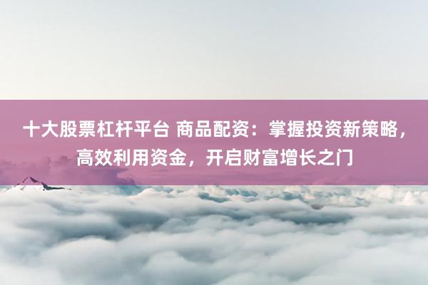 十大股票杠杆平台 商品配资：掌握投资新策略，高效利用资金，开启财富增长之门