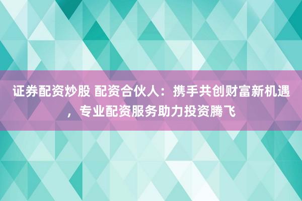 证券配资炒股 配资合伙人：携手共创财富新机遇，专业配资服务助力投资腾飞