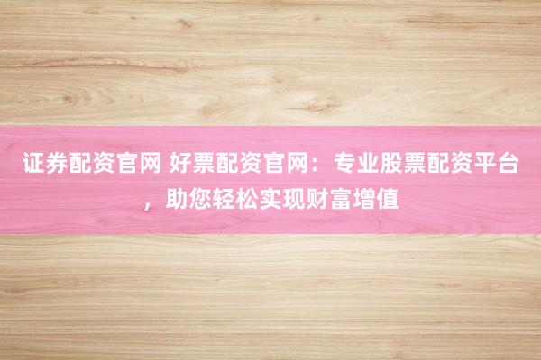 证券配资官网 好票配资官网：专业股票配资平台，助您轻松实现财富增值