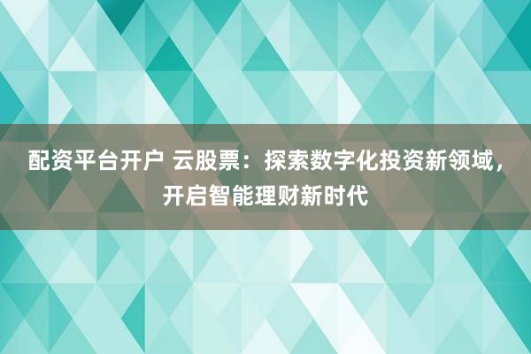 配资平台开户 云股票：探索数字化投资新领域，开启智能理财新时代