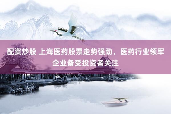 配资炒股 上海医药股票走势强劲，医药行业领军企业备受投资者关注