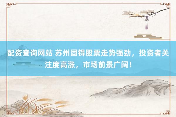 配资查询网站 苏州固锝股票走势强劲，投资者关注度高涨，市场前景广阔！