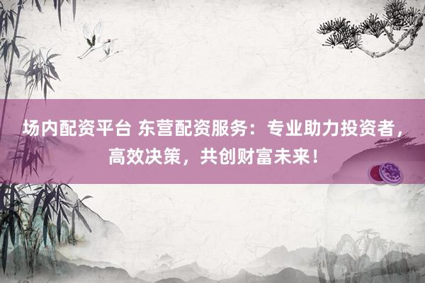 场内配资平台 东营配资服务：专业助力投资者，高效决策，共创财富未来！
