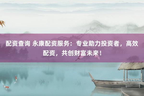 配资查询 永康配资服务：专业助力投资者，高效配资，共创财富未来！